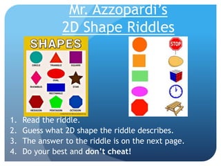 Mr. Azzopardi’s
2D Shape Riddles
1. Read the riddle.
2. Guess what 2D shape the riddle describes.
3. The answer to the riddle is on the next page.
4. Do your best and don’t cheat!
 