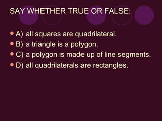 SAY WHETHER TRUE OR FALSE: A) all squares are quadrilateral. B) a triangle is a polygon. C) a polygon is made up of line segments. D) all quadrilaterals are rectangles.