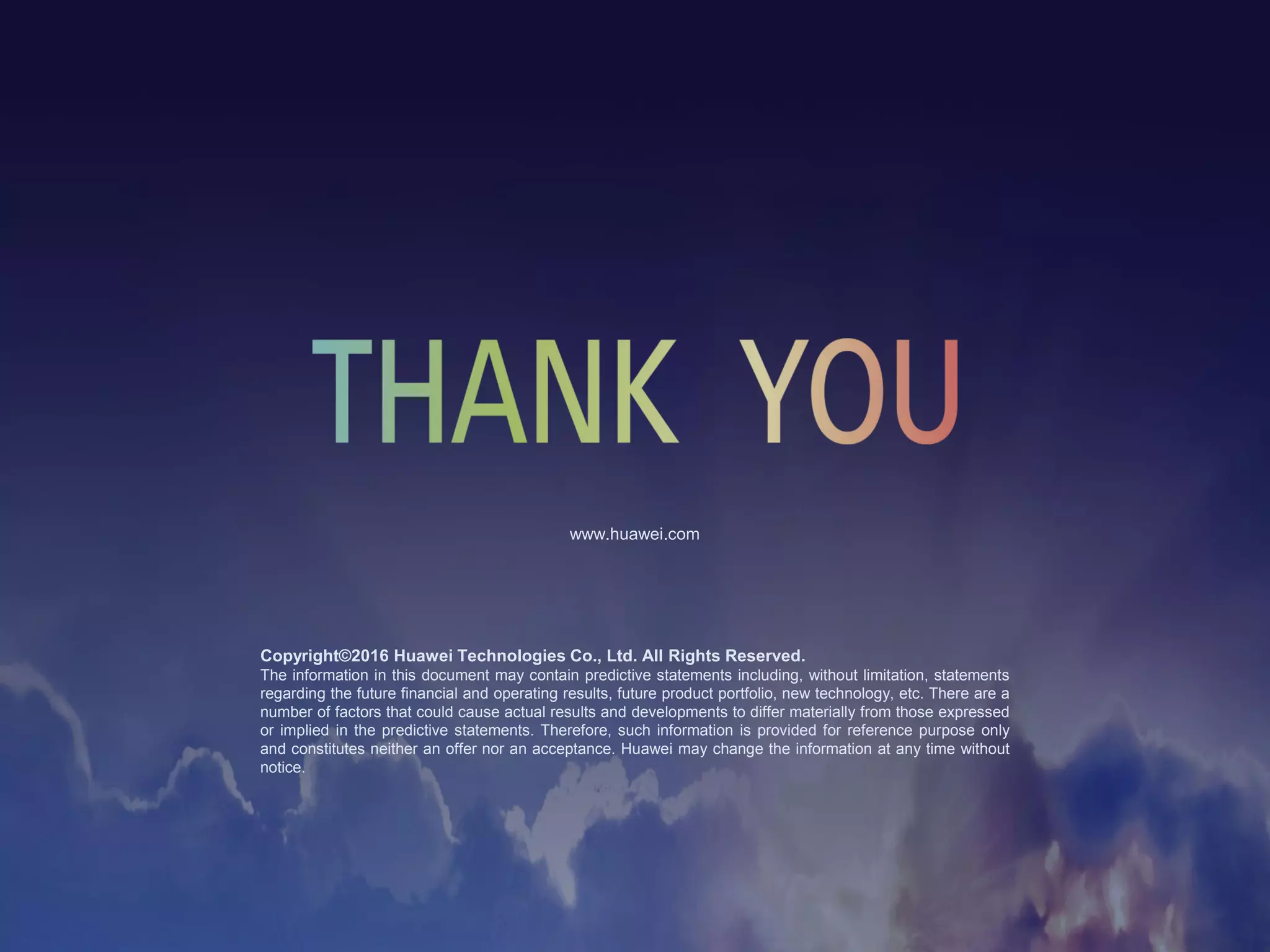 Copyright©2016 Huawei Technologies Co., Ltd. All Rights Reserved.
The information in this document may contain predictive statements including, without limitation, statements
regarding the future financial and operating results, future product portfolio, new technology, etc. There are a
number of factors that could cause actual results and developments to differ materially from those expressed
or implied in the predictive statements. Therefore, such information is provided for reference purpose only
and constitutes neither an offer nor an acceptance. Huawei may change the information at any time without
notice.
www.huawei.com
 