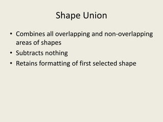 Shape UnionCombines all overlapping and non-overlapping areas of shapesSubtracts nothingRetains formatting of first selected shape