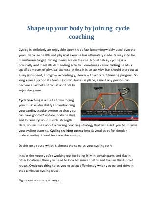 Shape up your body by joining cycle 
coaching 
Cycling is definitely an enjoyable sport that's fast becoming widely used over the 
years. Because health and physical exercise has ultimately made its way into the 
mainstream target, cycling lovers are on the rise. Nonetheless, cycling is a 
physically and mentally demanding activity. Sometimes casual cycling needs a 
specific amount of physical exercise at first. It is an activity that should start out at 
a sluggish speed, and grow accordingly, ideally with a correct training program. So 
long as an appropriate training curriculum is in place, almost any person can 
become an excellent cyclist and totally 
enjoy the game. 
Cycle coaching is aimed at developing 
your muscles durability and enhancing 
your cardiovascular system so that you 
can have good o2 uptake, body healing 
and to develop your muscle strength. 
Here, you will see about a cycling coaching strategy that will assist you to improve 
your cycling stamina. Cycling training course into Several steps for simpler 
understanding. Listed here are the 4 steps; 
Decide on a route which is almost the same as your cycling path: 
In case the route you're working out for being hilly in certain parts and flat in 
other locations, then you need to look for similar paths and train in this kind of 
routes. Cycle coaching helps you to adapt effortlessly when you go and drive in 
that particular cycling route. 
Figure out your target range: 
 