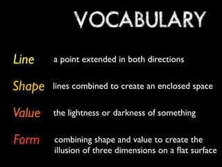 VOCABULARY
Line    a point extended in both directions


Shape   lines combined to create an enclosed space


Value   the lightness or darkness of something


Form    combining shape and value to create the
        illusion of three dimensions on a ﬂat surface
 