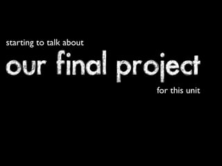 starting to talk about


our final project
                         for this unit
 