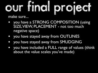 our final project
make sure...
• you have a STRONG COMPOSITION (using
  SIZE,VIEW, PLACEMENT - not too much
  negative space)
• you have stayed away from OUTLINES
• you have stayed away from SMUDGING
• you have included a FULL range of values (think
  about the value scales you’ve made)
 