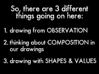 So, there are 3 different
   things going on here:
1. drawing from OBSERVATION
2. thinking about COMPOSITION in
   our drawings
3. drawing with SHAPES & VALUES
 