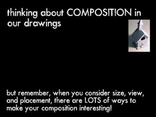 thinking about COMPOSITION in
our drawings




but remember, when you consider size, view,
and placement, there are LOTS of ways to
make your composition interesting!
 