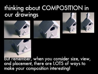 thinking about COMPOSITION in
our drawings




but remember, when you consider size, view,
and placement, there are LOTS of ways to
make your composition interesting!
 