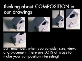 thinking about COMPOSITION in
our drawings




but remember, when you consider size, view,
and placement, there are LOTS of ways to
make your composition interesting!
 