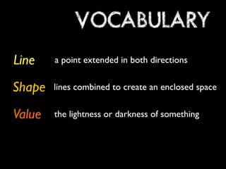VOCABULARY
Line    a point extended in both directions


Shape   lines combined to create an enclosed space


Value   the lightness or darkness of something
 
