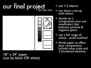 our final project for this unit 
• use 1-3 objects 
• can share a set-up 
with others 
• decide on a 
composition (can use 
viewfinder) that 
balances positive & 
negative space 
• use a full range of 
values - avoid outlines! 
• divide paper to affect 
your composition-include 
value scale and 
3 thumbnail sketches 
18” x 24” paper 
(can be black OR white) 
thumbnail #2 
thumbnail #3 
 