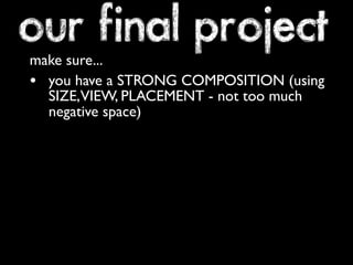 our final project 
make sure... 
• you have a STRONG COMPOSITION (using 
SIZE, VIEW, PLACEMENT - not too much 
negative space) 
 