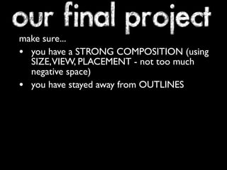 our final project 
make sure... 
• you have a STRONG COMPOSITION (using 
SIZE, VIEW, PLACEMENT - not too much 
negative space) 
• you have stayed away from OUTLINES 
 