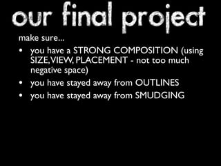 our final project 
make sure... 
• you have a STRONG COMPOSITION (using 
SIZE, VIEW, PLACEMENT - not too much 
negative space) 
• you have stayed away from OUTLINES 
• you have stayed away from SMUDGING 
 