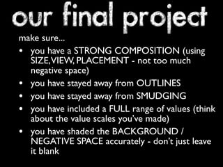 our final project 
make sure... 
• you have a STRONG COMPOSITION (using 
SIZE, VIEW, PLACEMENT - not too much 
negative space) 
• you have stayed away from OUTLINES 
• you have stayed away from SMUDGING 
• you have included a FULL range of values (think 
about the value scales you’ve made) 
• you have shaded the BACKGROUND / 
NEGATIVE SPACE accurately - don’t just leave 
it blank 
