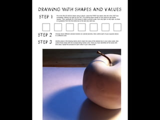 DRAWING WITH SHAPES AND VALUES 
step 1 Fill in the VALUE SCALE below using a pencil. Leave the FIRST box blank, then fill in the LAST box 
completely, making it as dark as you can. (Try pushing down harder on your pencil to get darker 
values). Then, gradually fill in the boxes to make a smooth scale, from very light, to very dark, so there 
is a gradation from the first white box to the last very dark box. 
step 2 Choose seven different colored markers (or colored pencils), then outline each of your squares above 
in a different color. 
step 3 Identify areas in the drawing below which match the value of the darkest box in your value scale, then 
outline those areas with the corresponding marker color. Once you have identified all the areas with 
that value, repeat the process for each value in your value scale! 
 