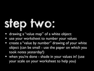 step two: 
• drawing a “value map” of a white object: 
• use your worksheet to number your values 
• create a “value by number” drawing of your white 
object (can be small - use the paper on which you 
took notes yesterday!) 
• when you’re done - shade in your values in! (use 
your scale on your worksheet to help you) 
 