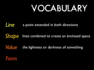 VOCABULARY 
Line 
Shape 
Value 
Form 
a point extended in both directions 
lines combined to create an enclosed space 
the lightness or darkness of something 
 