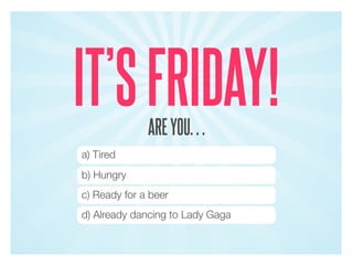 IT’S FRIDAY!  ARE YOU…
a) Tired
b) Hungry
c) Ready for a beer
d) Already dancing to Lady Gaga
 