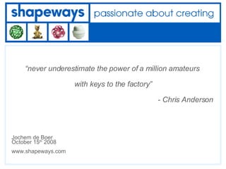 “ never underestimate the power of a million amateurs  with keys to the factory”   - Chris Anderson Jochem de Boer October 15 th  2008 www.shapeways.com 