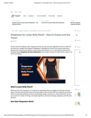 3/30/23, 6:49 AM Shapewear for Lower Belly Pooch - How to Choose and Use Them?
https://health-fitnes-lifestyle.blogspot.com/2023/03/shapewear-for-lower-belly-pooch-how-to-choose-and-use-them_0909004435.html 1/5
Home About Contact
BY Griffin Allis
Home  Health - Shapewear  Shapewear for Lower Belly Pooch - How to Choose and Use Them?
Are you tired of handling a lower belly pooch that just may not leave regardless of how an awful lot
you exercise or weight loss program? Shapewear is probably the solution you need to experience
assured and cushy for your clothes. In this article, we're going to explore the whole lot you want to
recognize about shapewear for lower belly pooch, from a way to choose the right kind to a way to use
them successfully.
What is Lower Belly Pooch?
Before we dive into shapewear, it is essential to apprehend what we suggest via decrease stomach
pooch. This time period refers back to the more layer of fats and skin that has a tendency to build up
within the decrease abdomen location, developing a bulge or protrusion. Lower belly pooch can be
as a result of a number of things, consisting of genetics, hormonal changes, pregnancy, and life-style
behavior.
How Does Shapewear Work?
Shapewear for Lower Belly Pooch - How to Choose and Use
Them?

SOCIAL PL
ADS SPAC
W
W
SUBSCRIB
MOST POP
HEALTH - SHAPEWEAR
Extreme Lower Tummy Control Shapewear - The
Ultimate Guide!
HEALTH - SHAPEWEAR
Get Rid of the Apron Belly with Shapewear
HEALTH
Northern Light Me
Empowering Wom
Home 
Catagories Terms & Conditions Privacy Policy Disclaimer

 