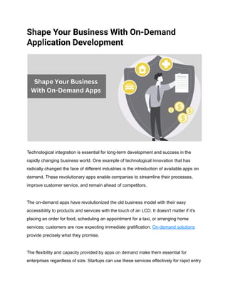 Shape Your Business With On-Demand
Application Development
Technological integration is essential for long-term development and success in the
rapidly changing business world. One example of technological innovation that has
radically changed the face of different industries is the introduction of available apps on
demand. These revolutionary apps enable companies to streamline their processes,
improve customer service, and remain ahead of competitors.
The on-demand apps have revolutionized the old business model with their easy
accessibility to products and services with the touch of an LCD. It doesn't matter if it's
placing an order for food, scheduling an appointment for a taxi, or arranging home
services; customers are now expecting immediate gratification. On-demand solutions
provide precisely what they promise.
The flexibility and capacity provided by apps on demand make them essential for
enterprises regardless of size. Startups can use these services effectively for rapid entry
 