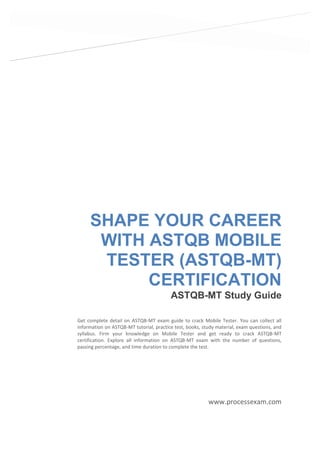 SHAPE YOUR CAREER
WITH ASTQB MOBILE
TESTER (ASTQB-MT)
CERTIFICATION
ASTQB-MT Study Guide
www.processexam.com
Get complete detail on ASTQB-MT exam guide to crack Mobile Tester. You can collect all
information on ASTQB-MT tutorial, practice test, books, study material, exam questions, and
syllabus. Firm your knowledge on Mobile Tester and get ready to crack ASTQB-MT
certification. Explore all information on ASTQB-MT exam with the number of questions,
passing percentage, and time duration to complete the test.
 