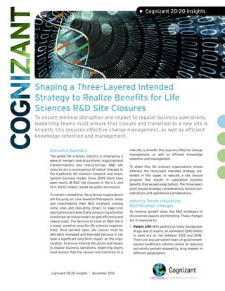 • Cognizant 20-20 Insights




Shaping a Three-Layered Intended
Strategy to Realize Benefits for Life
Sciences R&D Site Closures
To ensure minimal disruption and impact to regular business operations,
leadership teams must ensure that closure and transition to a new site is
smooth; this requires effective change management, as well as efficient
knowledge retention and management.

      Executive Summary                                      new site is smooth; this requires effective change
                                                             management, as well as efficient knowledge
      The global life sciences industry is undergoing a
                                                             retention and management.
      wave of mergers and acquisitions, organizational
      transformations and restructurings. R&D site           To attain this, life sciences organizations should
      closures are a consequence of radical changes to       embrace the three-layer intended strategy, pre-
      the traditional life sciences research and devel-      sented in this paper, to execute a site closure
      opment business model. Since 2009 there have           program that results in substantial business
      been nearly 18 R&D site closures in the U.S. and       benefits that exceed expectations. The three layers
      14 in the EU region, based on public disclosures.      pivot around strategic considerations, tactical con-
                                                             siderations and operational considerations.
      To remain competitive, life sciences organizations
      are focusing on core research/therapeutic areas
                                                             Industry Trends Influencing
      and consolidating their R&D locations (closing
                                                             R&D Strategic Changes
      some sites and relocating others to lower-cost
      destinations) and selectively outsourcing activities   As revenue growth slows, the R&D strategies of
      to external service providers to gain efficiency and   life sciences players are morphing. These changes
      reduce costs. The decision to close an R&D site is     are in response to:
      a major, sensitive issue for life sciences organiza-
                                                             •	 Patent cliff: With patents on many blockbuster
      tions. Once decided upon, the closure must be            drugs due to expire, an estimated $290 billion
      delicately managed and executed because it can           in sales are at risk between 2012 and 2018.1
      have a significant long-term impact on the orga-         There are also persistent fears of government-
      nization. To ensure minimal disruption and impact        backed healthcare reforms aimed at reducing
      to regular business operations, leadership teams         exclusivity periods enjoyed by drug makers in
      must ensure that the closure and transition to a         different geographies.




      cognizant 20-20 insights | december 2012
 