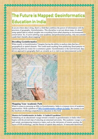 TheFutureisMapped:Geoinformatics
EducationinIndia
In an era where data is king, there's a field that combines the power of information with the
precision of geography: Geoinformatics. This discipline is not just about maps; it's about
using spatial data to unlock insights into everything from urban planning to environmental
conservation. So, if you're plotting your academic and professional journey, why not consider
a path that's literally about mapping?
Decoding Geoinformatics
What exactly is Geoinformatics? Imagine having the ability to analyze data that has a
geographical or spatial element. This could mean anything from predicting flood patterns to
optimizing delivery routes for e-commerce giants. Geoinformatics is the tech-forward, data-
driven approach to geography that's as versatile as it is vital in our interconnected world.
Mapping Your Academic Path
When it comes to pursuing an MSc in Geoinformatics, India is a treasure trove of academic
opportunities. With a plethora of MSc Geoinformatics colleges in India, the country is on
the forefront of offering comprehensive education in this field.
Masters in Geoinformatics in India: A Guided Expedition
Embarking on an educational voyage toward a masters in geoinformatics in India often
begins with the pivotal step of selecting an esteemed university. The academic voyage is rich
and varied, encompassing immersive topics such as the intricacies of remote sensing, the
layers of GIS technology, and the finesse of spatial data analysis. It transcends theoretical
 
