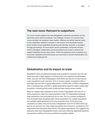 10
PwC
The next move: Reinvent to outperform
The survey results suggest that many Bangladesh companies are already moving
decisively across sector boundaries. The challenge, however, is to ensure these
moves translate into sustained value creation. Effective reinvention requires clarity
on the capabilities needed to compete in new sectors, and disciplined choices
about whether those capabilities should be built internally, acquired, or accessed
through partnerships. As cross-sector activity accelerates, companies will also
need to strengthen collaboration across ecosystems and invest in systems that
support integration across value chains. Those that approach sector expansion as a
structured, capability-led transformation are more likely to convert diversification into
material and durable growth.
Globalisation and its impact on trade
Bangladesh CEOs are approaching large-scale acquisitions cautiously over the next
three years with a higher degree of uncertainty than their regional and global peers
(Q18). Just over one-third of Bangladesh CEOs (36%) say they are not planning any
major acquisitions worth more than 10% of company assets, compared to 38% in
Southeast Asia and 46% of global respondents. A further 20% of CEOs in Bangladesh,
20% in Southeast Asia, and 20% in global respondents expect to make a single major
acquisition, indicating similar levels of selective deal-making across markets.
Plans for multiple major acquisitions remain limited in Bangladesh with only 4% of
CEOs expecting to make two major acquisitions while 7% respondents expecting
three acquisitions, and none planning four or more. This is a contrast compared to
their Southeast Asian and global peers where expectations for multiple acquisitions
are modestly higher, particularly at the two-acquisition level. At the same time,
uncertainty is notably more pronounced in Bangladesh: one-third of CEOs (33%) say
they do not yet know how many major acquisitions they will pursue, compared to 21%
respondents from Southeast Asia and just 13% global respondents. This suggests that
acquisition planning in Bangladesh remains more fluid, reflecting heightened sensitivity
to economic conditions, financing constraints and global volatility.
PwC’s 29th CEO Survey—Bangladesh edition
 