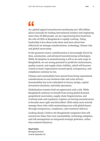 13
PwC
As a global apparel manufacturer producing over 100 million
pieces annually for leading international retailers and employing
more than 35,000 people, we are experiencing first-hand how
the role of CEOs in Bangladesh is rapidly evolving. Today,
leadership is less about scale alone and more about how
effectively we manage transformation, technology, climate risk,
and global uncertainty.
In the garments sector, transformation is increasingly driven by
data, automation, and advanced manufacturing technologies.
While AI adoption in manufacturing is still at an early stage in
Bangladesh, we see strong potential in predictive maintenance,
quality control, and supply-chain visibility, which will become
critical as buyer expectations around speed, transparency, and
compliance continue to rise.
Climate and sustainability have moved from being reputational
considerations to core business risks and value drivers.
Sustainability has to be embedded in factory design, capital
investment decisions, and daily operations.
Globalisation remains both an opportunity and a risk. While
Bangladesh continues to benefit from strong global demand,
geopolitical uncertainty, supply-chain fragmentation, and
evolving trade and regulatory regimes are forcing manufacturers
to become more agile and diversified. CEOs today must actively
manage these risks while maintaining trust with global buyers
through transparency, compliance, and consistent delivery.
Looking ahead, I believe the Bangladeshi companies that will
succeed are those that treat sustainability, technology adoption,
and risk management as integrated strategic priorities, rather
than isolated initiatives.
Sharif Zahir
Managing Director
Ananta Apparels Ltd
“
PwC’s 29th CEO Survey—Bangladesh edition
 