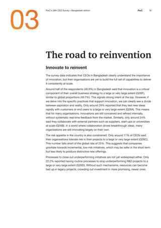 18
PwC
The road to reinvention
Innovate to reinvent
The survey data indicates that CEOs in Bangladesh clearly understand the importance
of innovation, but their organisations are yet to build the full set of capabilities to deliver
it consistently at scale.
Around half of the respondents (48.9%) in Bangladesh said that innovation is a critical
component of their overall business strategy to a large or very large extent (Q26F),
similar to global proportions (49.7%). This signals strong intent at the top. However, if
we delve into the specific practices that support innovation, we can clearly see a divide
between aspiration and reality. Only around 29% reported that they test new ideas
rapidly with customers or end users to a large or very large extent (Q26A). This means
that for many organisations, innovations are still conceived and refined internally,
without systematic real-time feedback from the market. Similarly, only around 24%
said they collaborate with external partners such as suppliers, start-ups or universities
at scale (Q26B). In a world where collaboration drives breakthrough ideas, many
organisations are still innovating largely on their own.
The risk appetite in the country is also constrained. Only around 11% of CEOs said
their organisations tolerate risk in their projects to a large or very large extent (Q26C).
This number falls short of the global rate of 25%. This suggests that companies
gravitate towards incremental, low-risk initiatives, which may be safer in the short term
but less likely to produce distinctive new offerings.
Processes to close out underperforming initiatives are not yet widespread either. Only
22.2% reported having routine processes to stop underperforming R&D projects to a
large or very large extent (Q26D). Without such mechanisms, resources can become
tied up in legacy projects, crowding out investment in more promising, newer ones.
03
PwC’s 29th CEO Survey—Bangladesh edition
 