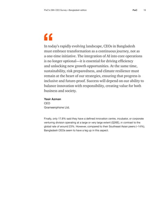19
PwC
In today’s rapidly evolving landscape, CEOs in Bangladesh
must embrace transformation as a continuous journey, not as
a one-time initiative. The integration of AI into core operations
is no longer optional—it is essential for driving efficiency
and unlocking new growth opportunities. At the same time,
sustainability, risk preparedness, and climate resilience must
remain at the heart of our strategies, ensuring that progress is
inclusive and future-proof. Success will depend on our ability to
balance innovation with responsibility, creating value for both
business and society.
Yasir Azman
CEO
Grameenphone Ltd.
Finally, only 17.8% said they have a defined innovation centre, incubator, or corporate
venturing division operating at a large or very large extent (Q26E), in contrast to the
global rate of around 23%. However, compared to their Southeast Asian peers (~14%),
Bangladesh CEOs seem to have a leg up in this aspect.
“
PwC’s 29th CEO Survey—Bangladesh edition
 