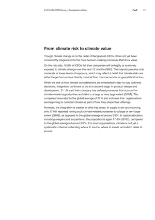 21
PwC
From climate risk to climate value
Though climate change is on the radar of Bangladesh CEOs, it has not yet been
consistently integrated into the core decision-making processes that drive value.
On the risk side, 15.6% of CEOs felt their companies will be highly or extremely
exposed to climate change over the next 12 months (Q6C). The majority perceive only
moderate or lower levels of exposure, which may reflect a belief that climate risks are
either longer term or less directly material than macroeconomic or geopolitical factors.
When we look at how climate considerations are embedded in day-to-day business
decisions, integration continues to be at a nascent stage. In product design and
development, 31.1% said their company has defined processes that account for
climate-related opportunities and risks to a large or very large extent (Q10A). This
compares favourably to the global average of 24% and indicates that organisations
are beginning to consider climate as part of how they shape their offerings.
However, the integration is weaker in other key areas. In supply chain and sourcing,
only 17.8% reported having such climate-related processes to a large or very large
extent (Q10B), as opposed to the global average of around 25%. In capital allocation,
including mergers and acquisitions, the proportion is again 17.8% (Q10C), compared
to the global average of around 20%. For most organisations, climate is not yet a
systematic criterion in deciding where to source, where to invest, and which deals to
pursue.
PwC’s 29th CEO Survey—Bangladesh edition
 
