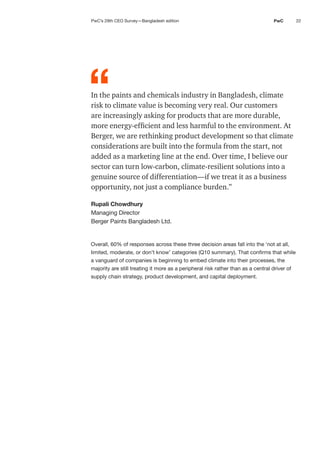 22
PwC
In the paints and chemicals industry in Bangladesh, climate
risk to climate value is becoming very real. Our customers
are increasingly asking for products that are more durable,
more energy-efficient and less harmful to the environment. At
Berger, we are rethinking product development so that climate
considerations are built into the formula from the start, not
added as a marketing line at the end. Over time, I believe our
sector can turn low-carbon, climate-resilient solutions into a
genuine source of differentiation—if we treat it as a business
opportunity, not just a compliance burden.”
Rupali Chowdhury
Managing Director
Berger Paints Bangladesh Ltd.
Overall, 60% of responses across these three decision areas fall into the ‘not at all,
limited, moderate, or don’t know’ categories (Q10 summary). That confirms that while
a vanguard of companies is beginning to embed climate into their processes, the
majority are still treating it more as a peripheral risk rather than as a central driver of
supply chain strategy, product development, and capital deployment.
“
PwC’s 29th CEO Survey—Bangladesh edition
 