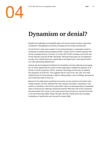 27
PwC
PwC
PwC 27
Dynamism or denial?
Despite the challenges and capability gaps, the survey reveals numerous signs that
companies in Bangladesh are actively changing and not simply standing still.
On the AI front, while value creation is not yet broad-based, a meaningful subset of
companies is already seeing tangible benefits. Overall, 20.5% of CEOs reported that
AI has increased revenue in the last 12 months (Q17A NET increase), and 25.6% say
AI has reduced costs (Q17B NET decrease). Although these gains are not significant
enough, they indicate that some organisations are beginning to move beyond pilots
into value-generating deployments.
Cultural and technological foundations for AI adoption are also relatively encouraging.
64.1% CEOs agreed that the culture of their organisation enables the adoption of AI
(Q15E). A similar proportion, 58.9%, said their technology environment is enabling
the integration of AI (Q15C). This suggests that for many firms, the ‘soft’ and ‘hard’
infrastructures for AI are already in place or taking shape—even if strategy, governance,
and investment need to catch up.
Beyond AI, the data shows significant reinvention via new products and sector entry.
A large majority, (73.3%), reported that their company has begun competing in new
sectors or industries in the last five years (Q21). Many are also generating a substantial
share of revenue from offerings introduced recently. More than half of the companies
derived at least 10% of their current year revenue from products or services launched
in the last three years (Q30). Nearly half also said their market share has increased
moderately or significantly over the past five years (Q36).
04
PwC’s 29th CEO Survey—Bangladesh edition
 