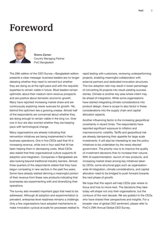3
PwC
Foreword
The 29th edition of the CEO Survey—Bangladesh edition rapid testing with customers, reviewing underperforming
presents a clear message: business leaders are no longer projects, enabling meaningful collaboration with
debating whether they need to reinvent but whether external partners and dedicated innovation structures.
they are doing so at the right pace and with the requisite This low adoption rate may result in lower percentage
expertise to remain viable in future. Most leaders remain of converting AI projects into result-yielding success
optimistic about their medium-term revenue prospects stories. Climate is another key area where intent may
and are positive about domestic economic growth. be ahead of integration. While some organisations
Many have reported increasing market share and are have started integrating climate considerations into
continuously exploring newer avenues for growth. Yet, product design, there is scope to also factor in these
behind this optimism lies a growing unease. Almost half considerations into the supply chain and capital
of the respondents are concerned about whether they allocation aspects.
are doing enough to remain viable in the long run. Over
Another influencing factor is the increasing geopolitical
one in four are also worried whether they are keeping
uncertainty in recent times. The respondents have
pace with technological change.
reported significant exposure to inflation and
Many organisations are already indicating that macroeconomic volatility. Tariffs and geopolitical risk
reinvention initiatives are being implemented in their are already dampening their appetite for large scale
business operations. One in five CEOs said that AI is investments. It will also be interesting to see the policy
increasing revenue, while one in four said that AI has initiatives to be undertaken by the newly elected
been helping them in decreasing costs. Most CEOs government. The priority now is to improve the quality
also stated that their organisational culture supports AI of investment decisions than to increase their volume.
adoption and integration. Companies in Bangladesh are With AI experimentation, launch of new products, and
also looking beyond traditional industry barriers. Almost increasing market share among key initiatives taken
three quarters of the respondents stated that they have by CEOs, some structural gaps such as organisation-
begun competing in new sectors in the past five years. wide AI integration, climate considerations, and capital
Some have already started deriving a meaningful portion allocation need to be bridged to push forward towards
of their revenue from these new products indicating that the next phase of growth.
businesses are experimenting with and diversifying their
We hope that this report will help CEOs plan where to
operations.
focus and how to move next. The decisions they take
The survey also revealed important gaps that need to be today will shape not only their organisations, but the
addressed. Although AI adoption and experimentation is contours of the next decade. We are grateful to the CEOs
prevalent, enterprise-level readiness remains a challenge. who have shared their perspectives and insights. For a
Only a few organisations have adopted mechanisms to broader view of global CEO sentiment, please refer to
make innovation cyclical at scale for processes related to PwC’s 29th Annual Global CEO Survey.
Shams Zaman
Country Managing Partner
PwC Bangladesh
 
