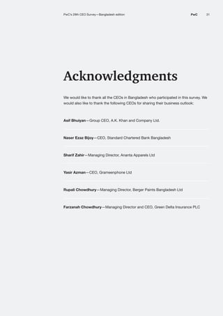31
PwC
PwC’s 29th Annual Global CEO Survey: India perspective I 03 AI at enterprise scale
Acknowledgments
We would like to thank all the CEOs in Bangladesh who participated in this survey. We
would also like to thank the following CEOs for sharing their business outlook:
Asif Bhuiyan—Group CEO, A.K. Khan and Company Ltd.
Naser Ezaz Bijoy—CEO, Standard Chartered Bank Bangladesh
Sharif Zahir—Managing Director, Ananta Apparels Ltd
Yasir Azman—CEO, Grameenphone Ltd
Rupali Chowdhury—Managing Director, Berger Paints Bangladesh Ltd
Farzanah Chowdhury—Managing Director and CEO, Green Delta Insurance PLC
PwC’s 29th CEO Survey—Bangladesh edition 31
PwC
 