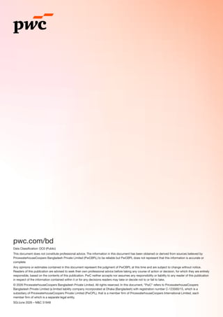 pwc.com/bd
Data Classification: DC0 (Public)
This document does not constitute professional advice. The information in this document has been obtained or derived from sources believed by
PricewaterhouseCoopers Bangladesh Private Limited (PwCBPL) to be reliable but PwCBPL does not represent that this information is accurate or
complete
Any opinions or estimates contained in this document represent the judgment of PwCBPL at this time and are subject to change without notice.
Readers of this publication are advised to seek their own professional advice before taking any course of action or decision, for which they are entirely
responsible, based on the contents of this publication. PwC neither accepts nor assumes any responsibility or liability to any reader of this publication
in respect of the information contained within it or for any decisions readers may take or decide not to or fail to take.
© 2026 PricewaterhouseCoopers Bangladesh Private Limited. All rights reserved. In this document, “PwC“ refers to PricewaterhouseCoopers
Bangladesh Private Limited (a limited liability company incorporated at Dhaka (Bangladesh) with registration number C-123560/15, which is a
subsidiary of PricewaterhouseCoopers Private Limited (PwCPL), that is a member firm of PricewaterhouseCoopers International Limited, each
member firm of which is a separate legal entity.
SG/June 2026 – M&C 51948
 