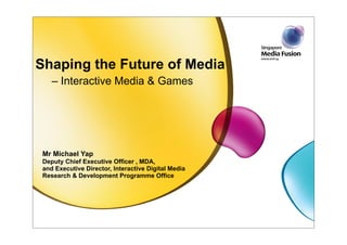 Shaping the Future of Media
    – Interactive Media & Games




 Mr Michael Yap
 Deputy Chief Executive Officer , MDA,
 and Executive Director, Interactive Digital Media
 Research & Development Programme Office
 