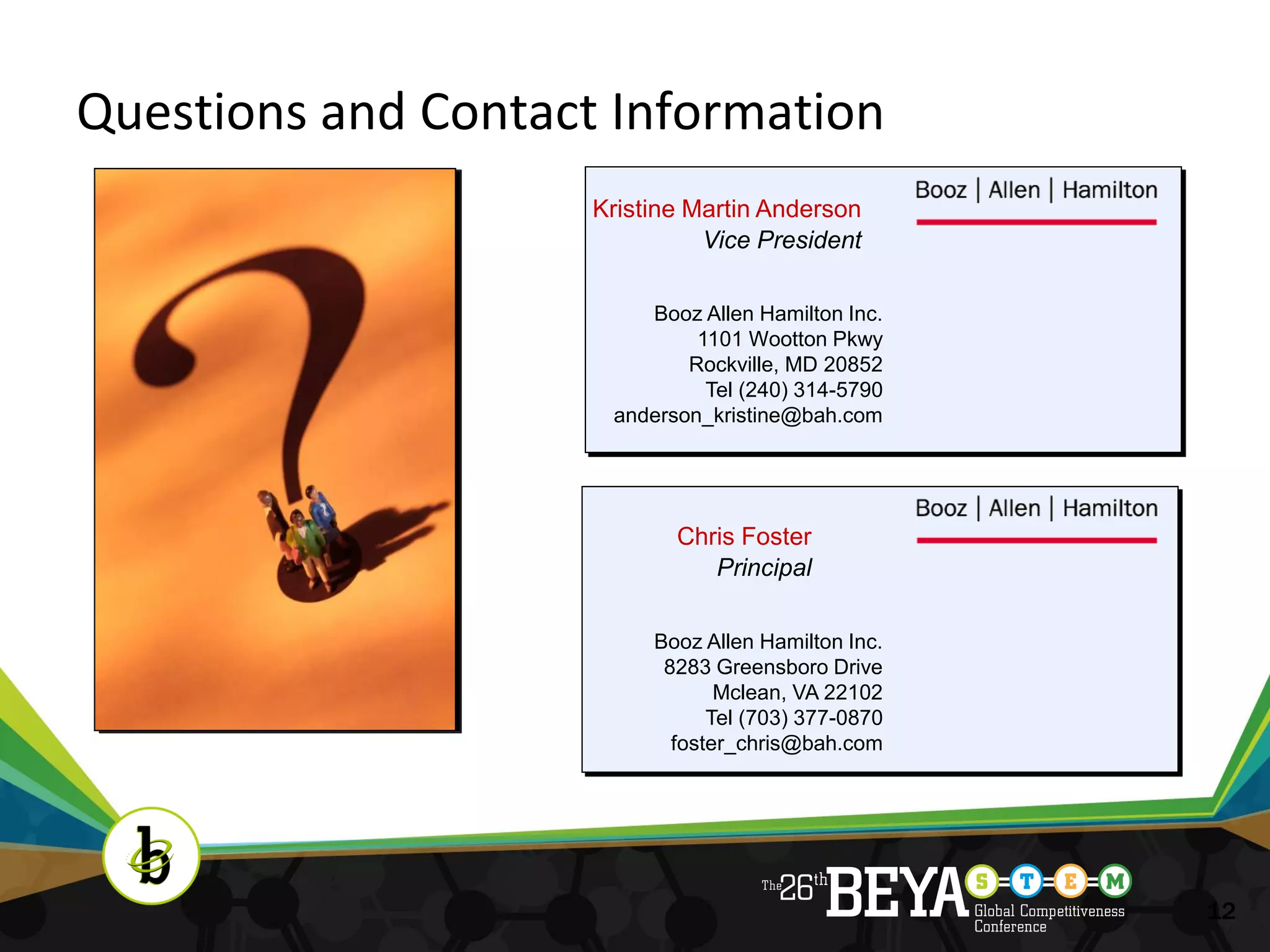 Questions and Contact Information
                     Kristine Martin Anderson
                               Vice President

                         Booz Allen Hamilton Inc.
                              1101 Wootton Pkwy
                             Rockville, MD 20852
                               Tel (240) 314-5790
                      anderson_kristine@bah.com




                            Chris Foster
                               Principal

                          Booz Allen Hamilton Inc.
                           8283 Greensboro Drive
                                 Mclean, VA 22102
                                Tel (703) 377-0870
                            foster_chris@bah.com




                                                     12
 