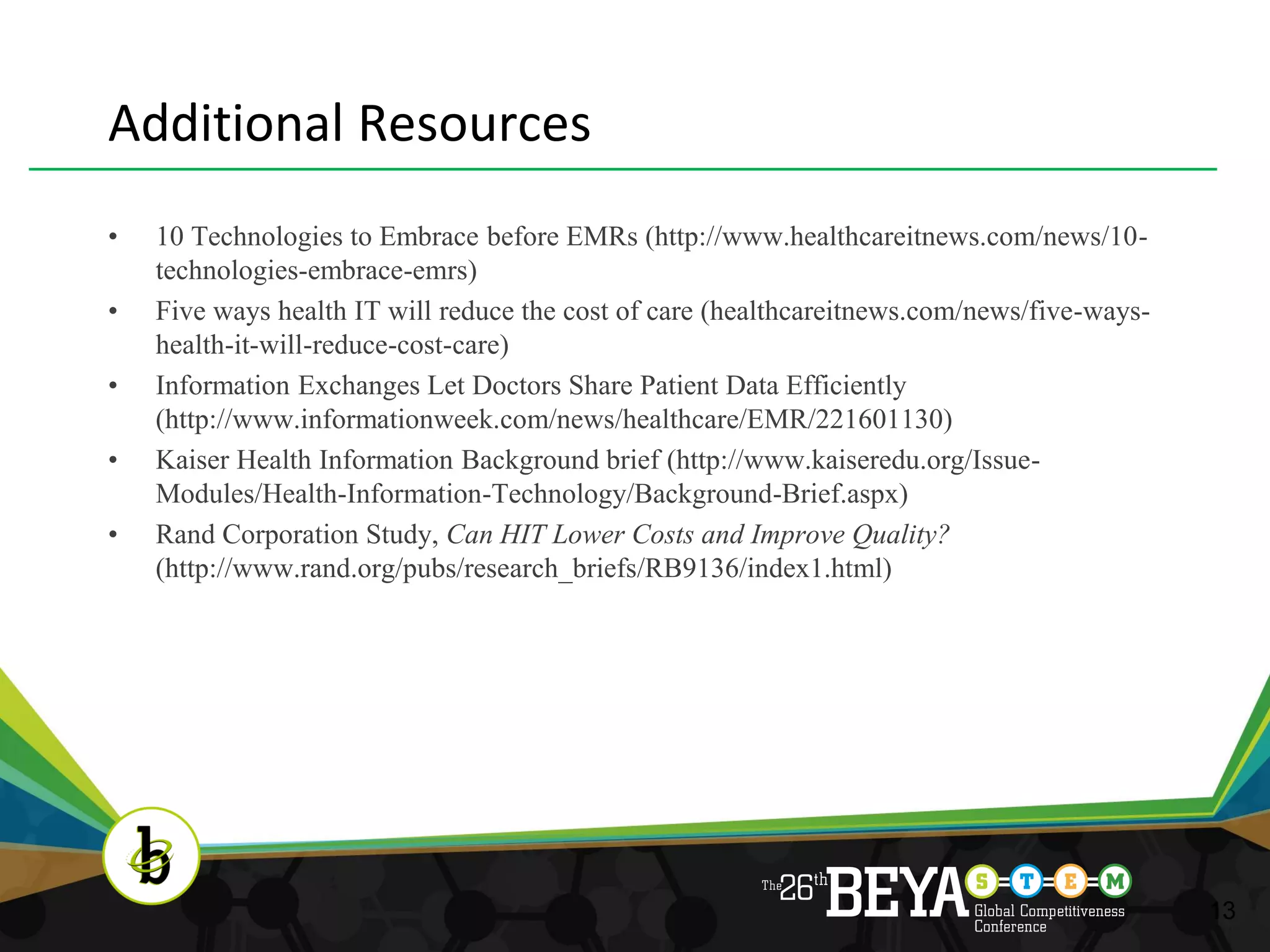 Additional Resources
•   10 Technologies to Embrace before EMRs (http://www.healthcareitnews.com/news/10-
    technologies-embrace-emrs)
•   Five ways health IT will reduce the cost of care (healthcareitnews.com/news/five-ways-
    health-it-will-reduce-cost-care)
•   Information Exchanges Let Doctors Share Patient Data Efficiently
    (http://www.informationweek.com/news/healthcare/EMR/221601130)
•   Kaiser Health Information Background brief (http://www.kaiseredu.org/Issue-
    Modules/Health-Information-Technology/Background-Brief.aspx)
•   Rand Corporation Study, Can HIT Lower Costs and Improve Quality?
    (http://www.rand.org/pubs/research_briefs/RB9136/index1.html)




                                                                                             13
 