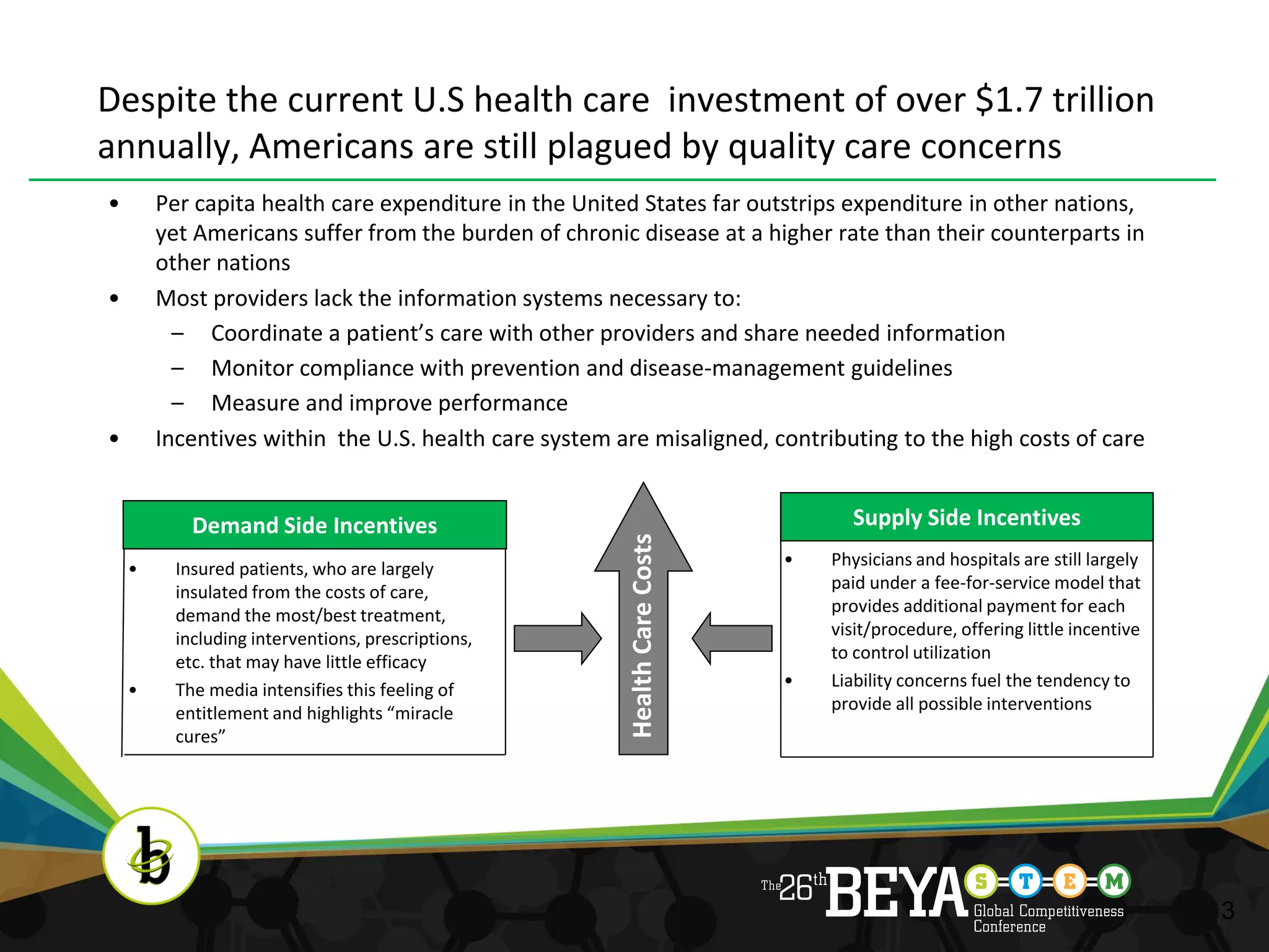 Despite the current U.S health care investment of over $1.7 trillion
annually, Americans are still plagued by quality care concerns
•       Per capita health care expenditure in the United States far outstrips expenditure in other nations,
        yet Americans suffer from the burden of chronic disease at a higher rate than their counterparts in
        other nations
•       Most providers lack the information systems necessary to:
          – Coordinate a patient’s care with other providers and share needed information
          – Monitor compliance with prevention and disease-management guidelines
          – Measure and improve performance
•       Incentives within the U.S. health care system are misaligned, contributing to the high costs of care


            Demand Side Incentives                                               Supply Side Incentives




                                                       Health Care Costs
    •     Insured patients, who are largely                                •   Physicians and hospitals are still largely
          insulated from the costs of care,                                    paid under a fee-for-service model that
          demand the most/best treatment,                                      provides additional payment for each
          including interventions, prescriptions,                              visit/procedure, offering little incentive
          etc. that may have little efficacy                                   to control utilization
    •     The media intensifies this feeling of                            •   Liability concerns fuel the tendency to
          entitlement and highlights “miracle                                  provide all possible interventions
          cures”




                                                                                                                            3
 