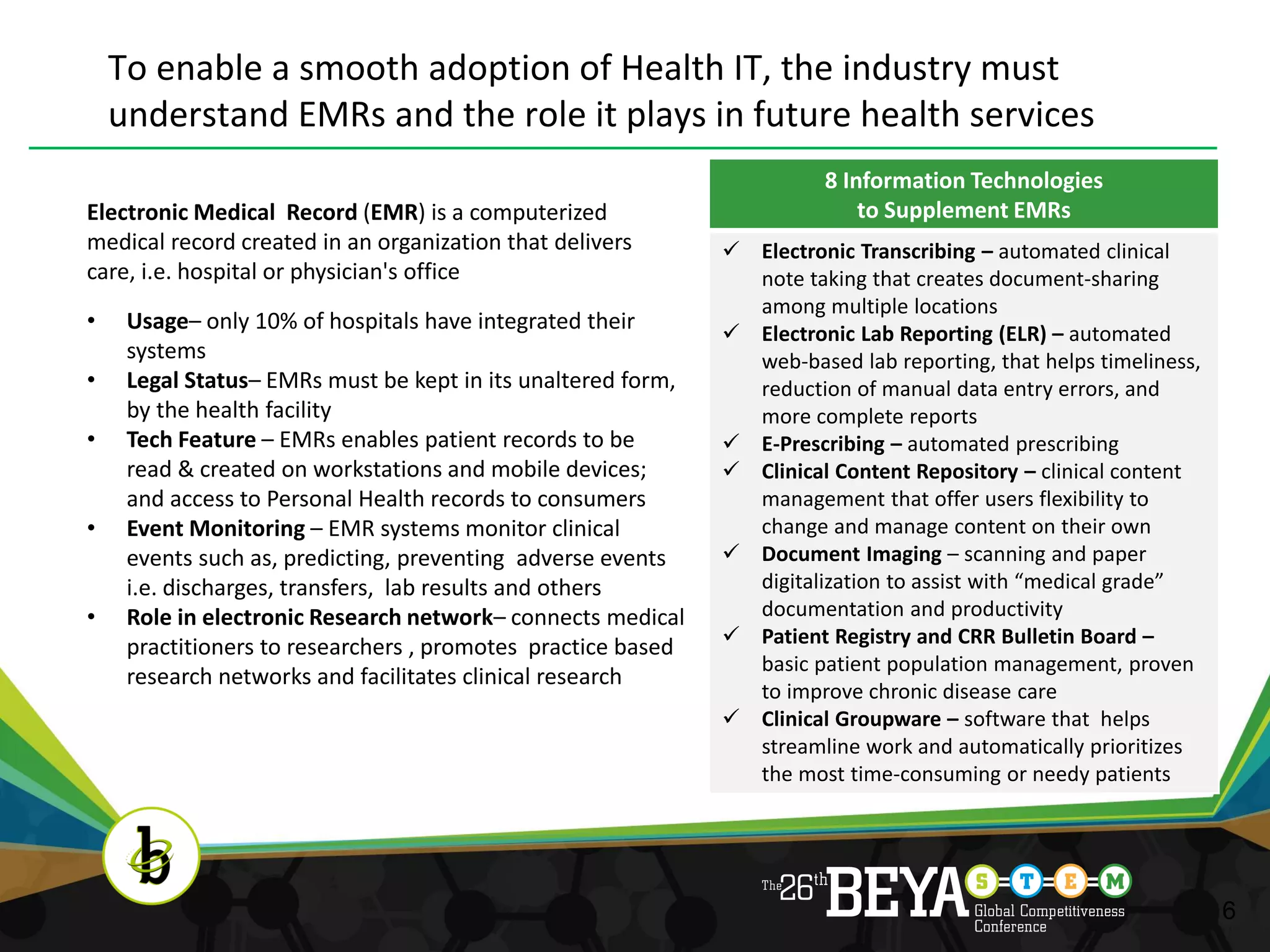 To enable a smooth adoption of Health IT, the industry must
    understand EMRs and the role it plays in future health services
                                                                        8 Information Technologies
Electronic Medical Record (EMR) is a computerized                           to Supplement EMRs
medical record created in an organization that delivers        Electronic Transcribing – automated clinical
care, i.e. hospital or physician's office                       note taking that creates document-sharing
                                                                among multiple locations
•    Usage– only 10% of hospitals have integrated their        Electronic Lab Reporting (ELR) – automated
     systems                                                    web-based lab reporting, that helps timeliness,
•    Legal Status– EMRs must be kept in its unaltered form,     reduction of manual data entry errors, and
     by the health facility                                     more complete reports
•    Tech Feature – EMRs enables patient records to be         E-Prescribing – automated prescribing
     read & created on workstations and mobile devices;        Clinical Content Repository – clinical content
     and access to Personal Health records to consumers         management that offer users flexibility to
•    Event Monitoring – EMR systems monitor clinical            change and manage content on their own
     events such as, predicting, preventing adverse events     Document Imaging – scanning and paper
     i.e. discharges, transfers, lab results and others         digitalization to assist with “medical grade”
•    Role in electronic Research network– connects medical      documentation and productivity
     practitioners to researchers , promotes practice based    Patient Registry and CRR Bulletin Board –
                                                                basic patient population management, proven
     research networks and facilitates clinical research
                                                                to improve chronic disease care
                                                               Clinical Groupware – software that helps
                                                                streamline work and automatically prioritizes
                                                                the most time-consuming or needy patients




                                                                                                                  6
 