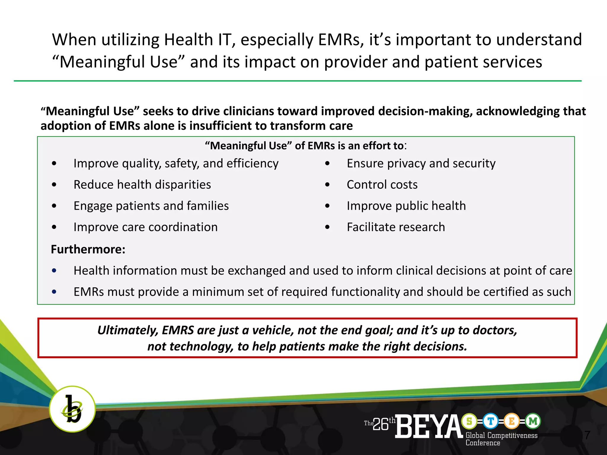 When utilizing Health IT, especially EMRs, it’s important to understand
 “Meaningful Use” and its impact on provider and patient services

“Meaningful Use” seeks to drive clinicians toward improved decision-making, acknowledging that
adoption of EMRs alone is insufficient to transform care
                             “Meaningful Use” of EMRs is an effort to:
 •   Improve quality, safety, and efficiency         •   Ensure privacy and security
 •   Reduce health disparities                       •   Control costs
 •   Engage patients and families                    •   Improve public health
 •   Improve care coordination                       •   Facilitate research
 Furthermore:
 •   Health information must be exchanged and used to inform clinical decisions at point of care
 •   EMRs must provide a minimum set of required functionality and should be certified as such

          Ultimately, EMRS are just a vehicle, not the end goal; and it’s up to doctors,
                  not technology, to help patients make the right decisions.




                                                                                                   7
 