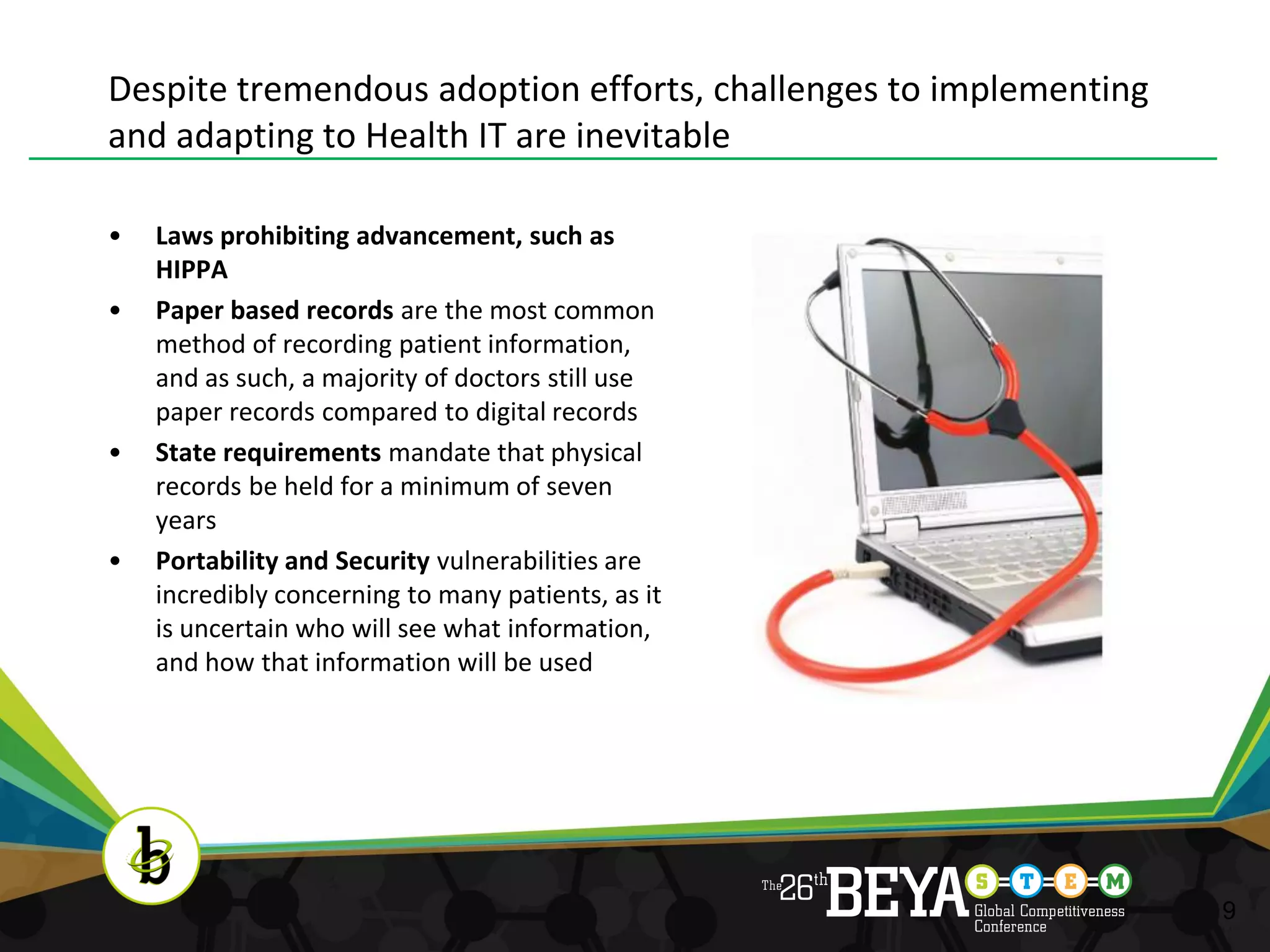 Despite tremendous adoption efforts, challenges to implementing
and adapting to Health IT are inevitable

•   Laws prohibiting advancement, such as
    HIPPA
•   Paper based records are the most common
    method of recording patient information,
    and as such, a majority of doctors still use
    paper records compared to digital records
•   State requirements mandate that physical
    records be held for a minimum of seven
    years
•   Portability and Security vulnerabilities are
    incredibly concerning to many patients, as it
    is uncertain who will see what information,
    and how that information will be used




                                                                  9
 
