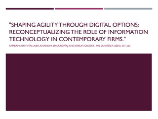 "SHAPING AGILITYTHROUGH DIGITAL OPTIONS:
RECONCEPTUALIZING THE ROLE OF INFORMATION
TECHNOLOGY IN CONTEMPORARY FIRMS."
SAMBAMURTHY,VALLABH,ANANDHI BHARADWAJ,ANDVARUN GROVER. MIS QUARTERLY (2003): 237-263.
 