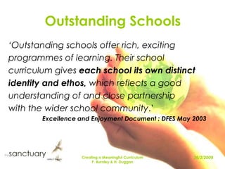 Creating a Meaningful Curriculum P. Burnley & H. Duggan Outstanding Schools ‘Outstanding schools offer rich, exciting programmes of learning. Their school curriculum gives each school its own distinct identity and ethos, which reflects a good understanding of and close partnership with the wider school community.’ Excellence and Enjoyment Document : DFES May 2003  