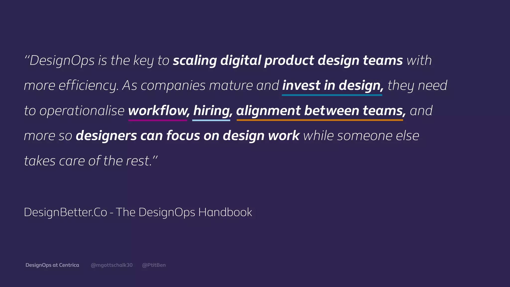 @mgottschalk30 @PtitBenDesignOps at Centrica
“DesignOps is the key to scaling digital product design teams with
more eﬃciency. As companies mature and invest in design, they need
to operationalise workﬂow, hiring, alignment between teams, and
more so designers can focus on design work while someone else
takes care of the rest.”
DesignBetter.Co - The DesignOps Handbook
 
