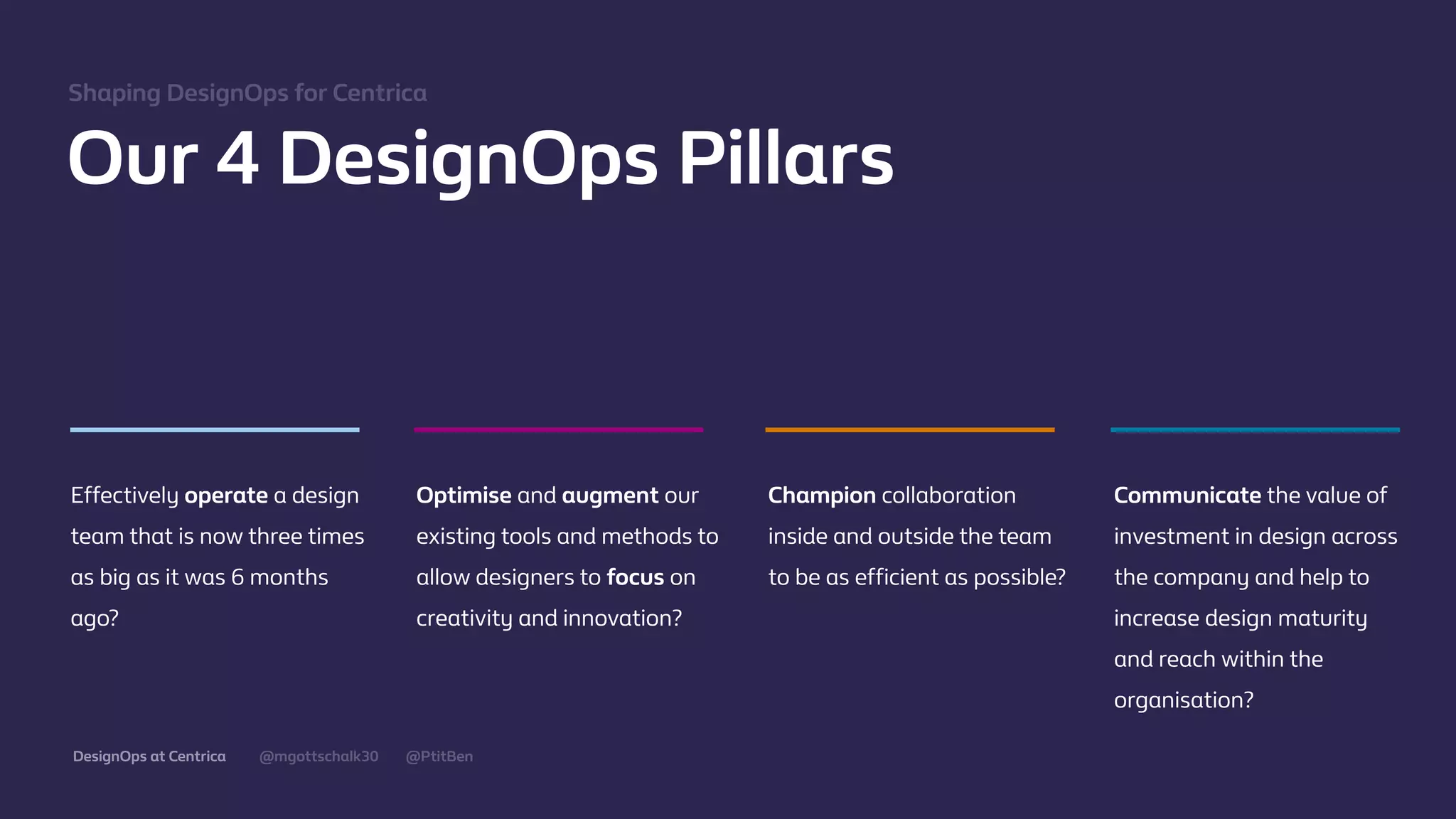@mgottschalk30 @PtitBenDesignOps at Centrica
Our 4 DesignOps Pillars
Eﬀectively operate a design
team that is now three times
as big as it was 6 months
ago?
Optimise and augment our
existing tools and methods to
allow designers to focus on
creativity and innovation?
Champion collaboration
inside and outside the team
to be as eﬃcient as possible?
Communicate the value of
investment in design across
the company and help to
increase design maturity
and reach within the
organisation?
Shaping DesignOps for Centrica
 