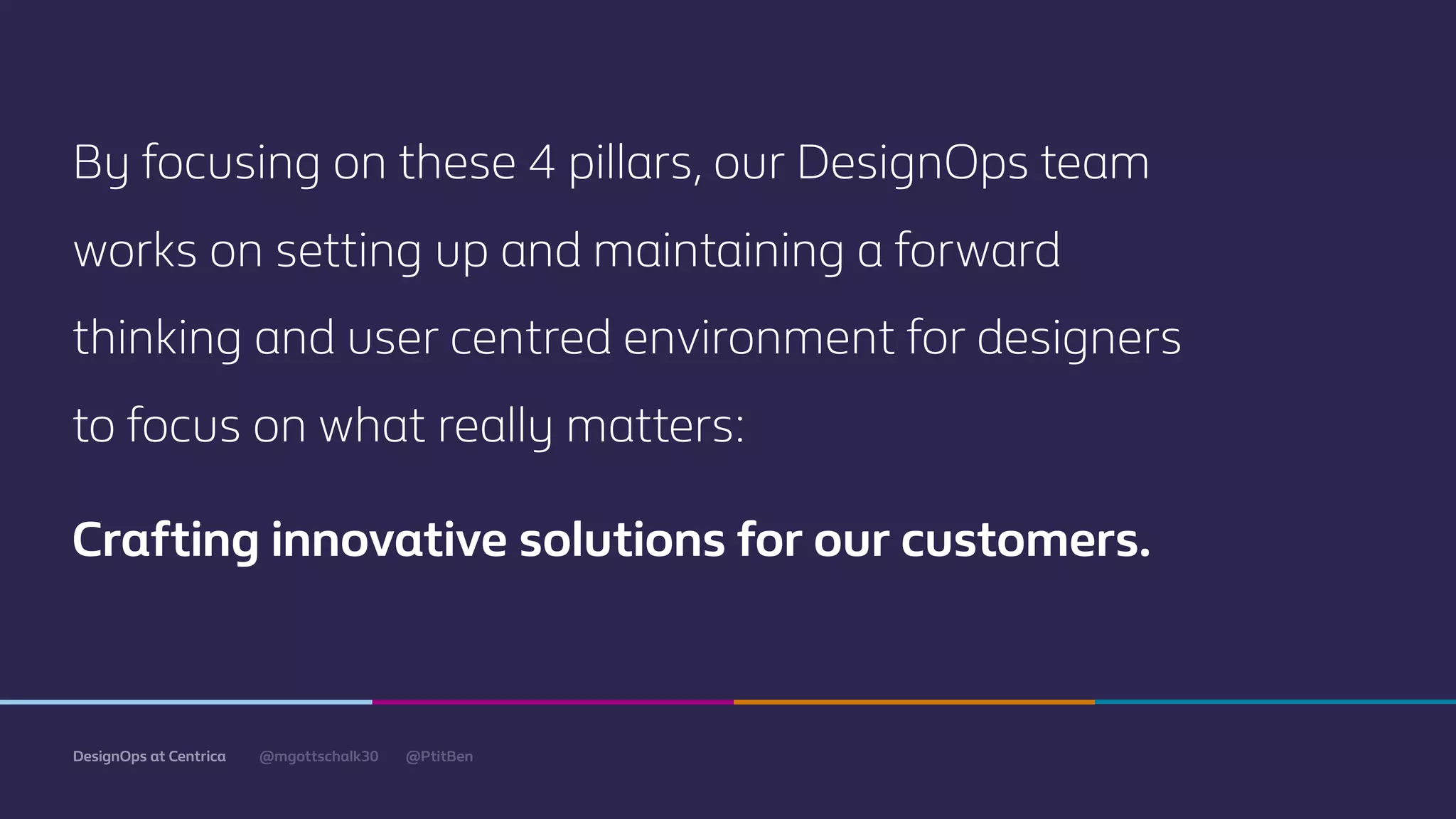 @mgottschalk30 @PtitBenDesignOps at Centrica
By focusing on these 4 pillars, our DesignOps team
works on setting up and maintaining a forward
thinking and user centred environment for designers
to focus on what really matters:
Crafting innovative solutions for our customers.
 